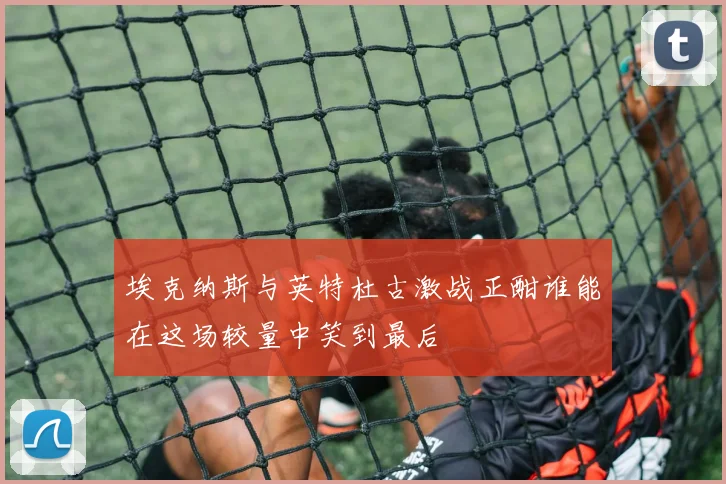 埃克纳斯与英特杜古激战正酣谁能在这场较量中笑到最后