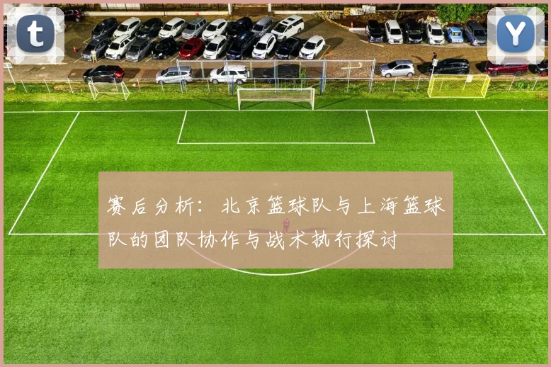 赛后分析：北京篮球队与上海篮球队的团队协作与战术执行探讨