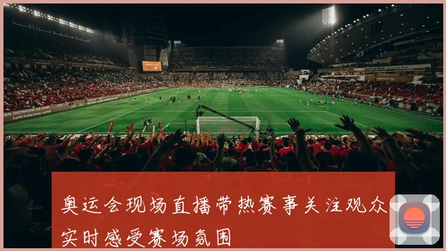 奥运会现场直播带热赛事关注观众实时感受赛场氛围