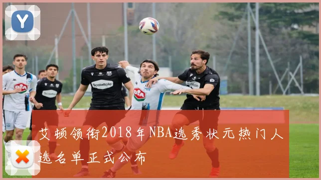艾顿领衔2018年NBA选秀状元热门人选名单正式公布