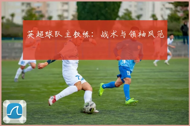 英超球队主教练：战术与领袖风范