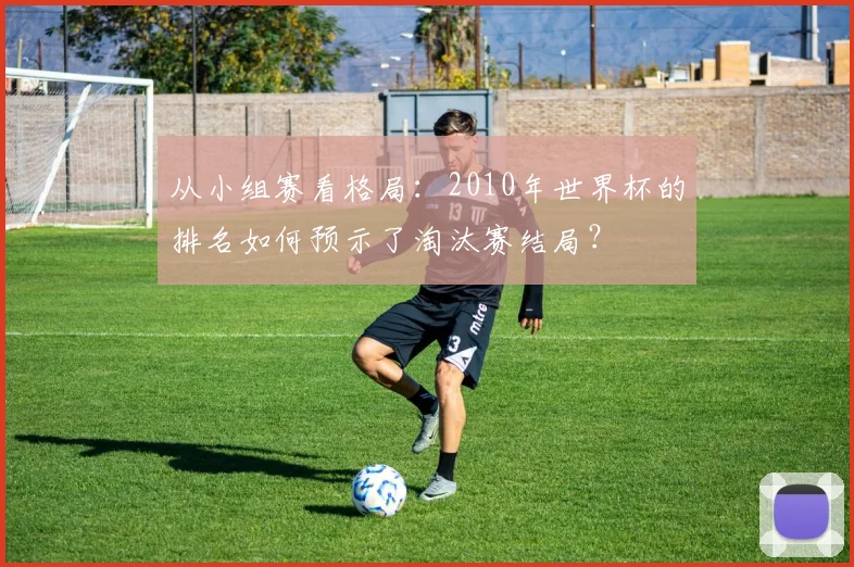 从小组赛看格局：2010年世界杯的排名如何预示了淘汰赛结局？