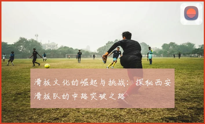 滑板文化的崛起与挑战：探秘西安滑板队的中路突破之路