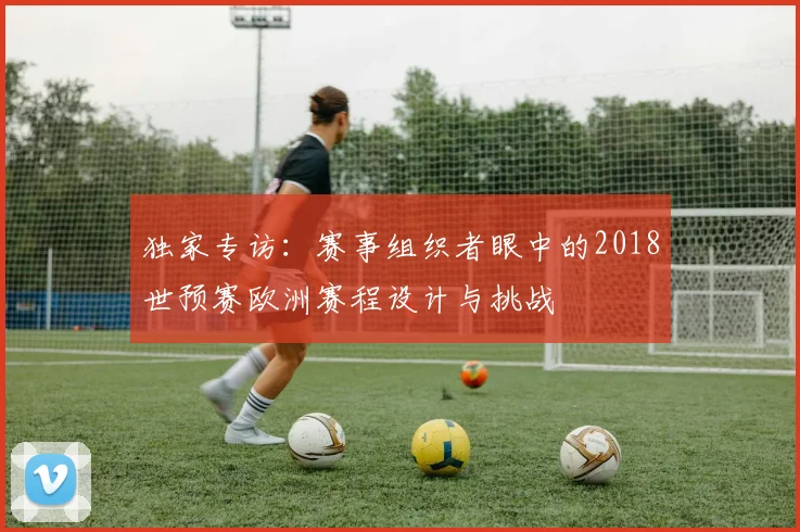 独家专访：赛事组织者眼中的2018世预赛欧洲赛程设计与挑战