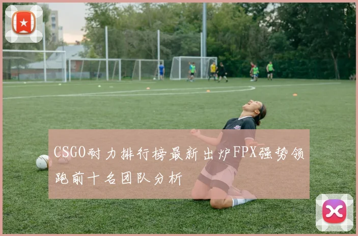 CSGO耐力排行榜最新出炉FPX强势领跑前十名团队分析